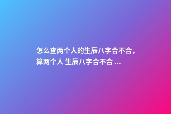 怎么查两个人的生辰八字合不合，算两个人 生辰八字合不合 如何看生辰八字合不合-第1张-观点-玄机派